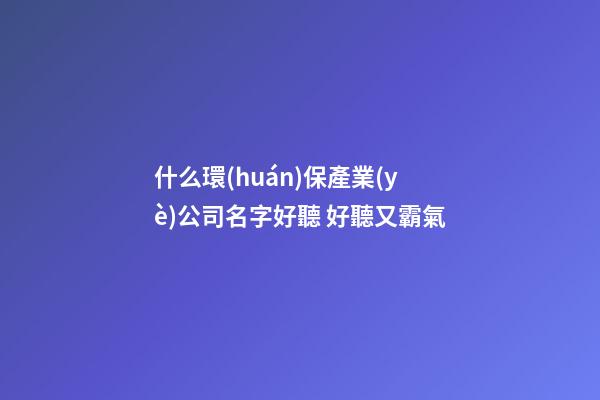 什么環(huán)保產業(yè)公司名字好聽 好聽又霸氣-第1張-公司起名-玄機派